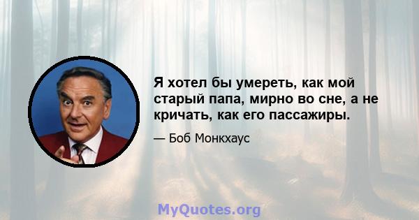 Я хотел бы умереть, как мой старый папа, мирно во сне, а не кричать, как его пассажиры.