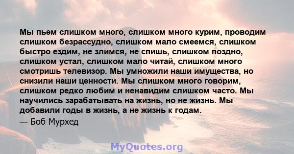 Мы пьем слишком много, слишком много курим, проводим слишком безрассудно, слишком мало смеемся, слишком быстро ездим, не злимся, не спишь, слишком поздно, слишком устал, слишком мало читай, слишком много смотришь