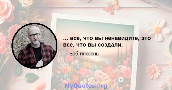 ... все, что вы ненавидите, это все, что вы создали.