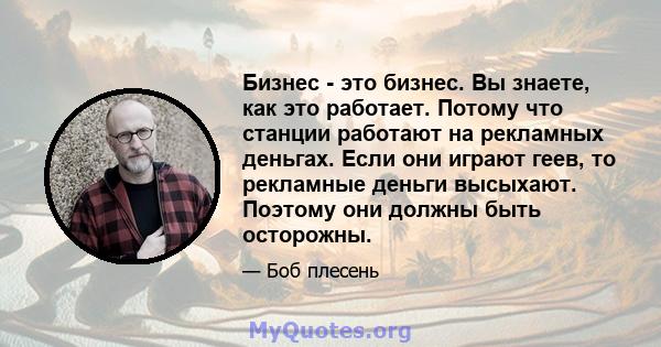 Бизнес - это бизнес. Вы знаете, как это работает. Потому что станции работают на рекламных деньгах. Если они играют геев, то рекламные деньги высыхают. Поэтому они должны быть осторожны.