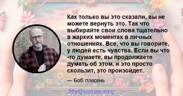 Как только вы это сказали, вы не можете вернуть это. Так что выбирайте свои слова тщательно в жарких моментах в личных отношениях. Все, что вы говорите, у людей есть чувства. Если вы что -то думаете, вы продолжаете