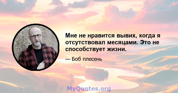 Мне не нравится вывих, когда я отсутствовал месяцами. Это не способствует жизни.