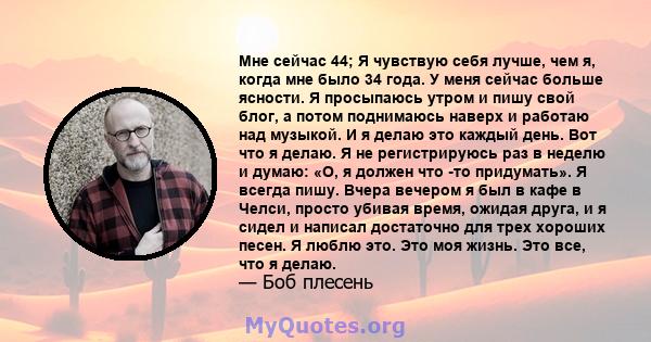 Мне сейчас 44; Я чувствую себя лучше, чем я, когда мне было 34 года. У меня сейчас больше ясности. Я просыпаюсь утром и пишу свой блог, а потом поднимаюсь наверх и работаю над музыкой. И я делаю это каждый день. Вот что 