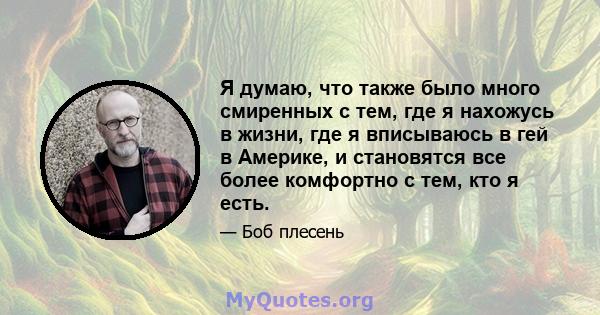 Я думаю, что также было много смиренных с тем, где я нахожусь в жизни, где я вписываюсь в гей в Америке, и становятся все более комфортно с тем, кто я есть.