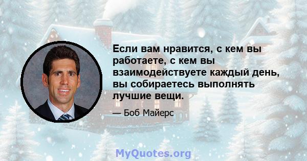 Если вам нравится, с кем вы работаете, с кем вы взаимодействуете каждый день, вы собираетесь выполнять лучшие вещи.