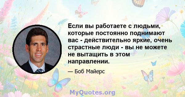 Если вы работаете с людьми, которые постоянно поднимают вас - действительно яркие, очень страстные люди - вы не можете не вытащить в этом направлении.