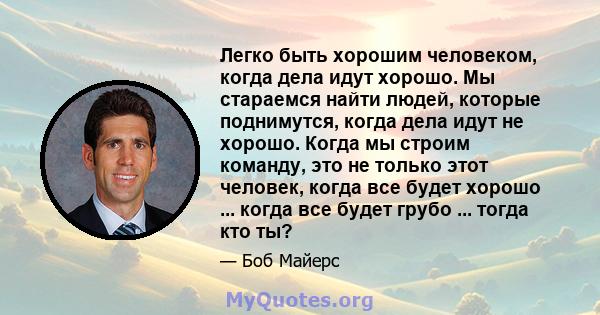 Легко быть хорошим человеком, когда дела идут хорошо. Мы стараемся найти людей, которые поднимутся, когда дела идут не хорошо. Когда мы строим команду, это не только этот человек, когда все будет хорошо ... когда все