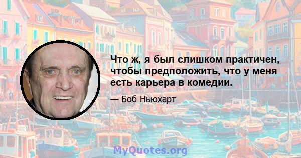 Что ж, я был слишком практичен, чтобы предположить, что у меня есть карьера в комедии.