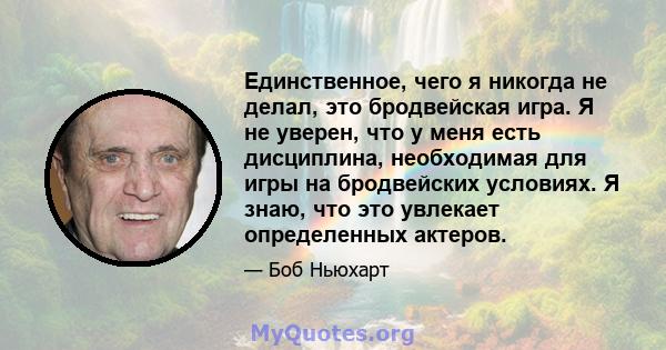 Единственное, чего я никогда не делал, это бродвейская игра. Я не уверен, что у меня есть дисциплина, необходимая для игры на бродвейских условиях. Я знаю, что это увлекает определенных актеров.