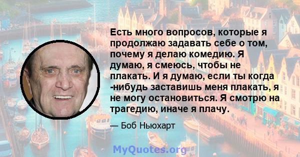 Есть много вопросов, которые я продолжаю задавать себе о том, почему я делаю комедию. Я думаю, я смеюсь, чтобы не плакать. И я думаю, если ты когда -нибудь заставишь меня плакать, я не могу остановиться. Я смотрю на