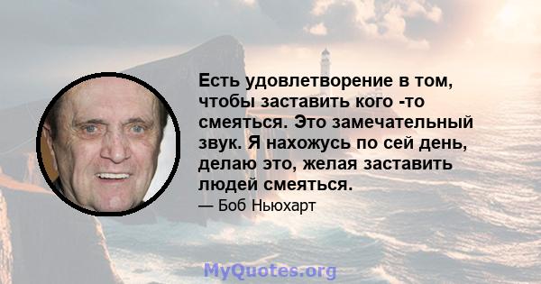 Есть удовлетворение в том, чтобы заставить кого -то смеяться. Это замечательный звук. Я нахожусь по сей день, делаю это, желая заставить людей смеяться.