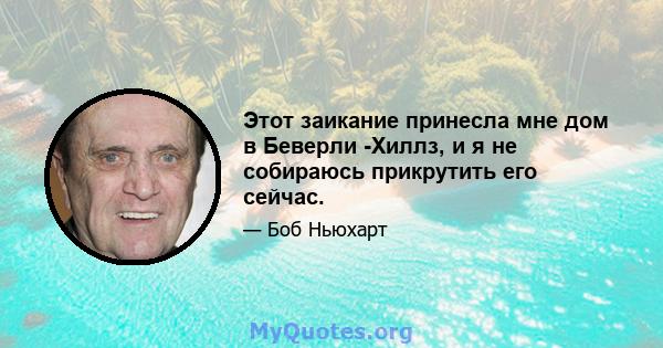 Этот заикание принесла мне дом в Беверли -Хиллз, и я не собираюсь прикрутить его сейчас.