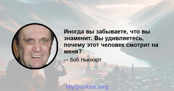 Иногда вы забываете, что вы знаменит. Вы удивляетесь, почему этот человек смотрит на меня?