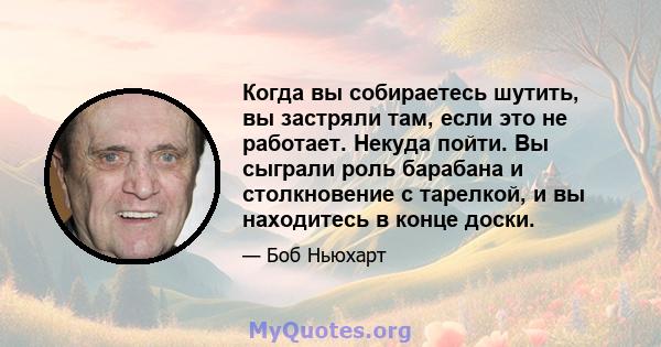 Когда вы собираетесь шутить, вы застряли там, если это не работает. Некуда пойти. Вы сыграли роль барабана и столкновение с тарелкой, и вы находитесь в конце доски.