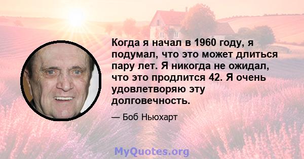 Когда я начал в 1960 году, я подумал, что это может длиться пару лет. Я никогда не ожидал, что это продлится 42. Я очень удовлетворяю эту долговечность.