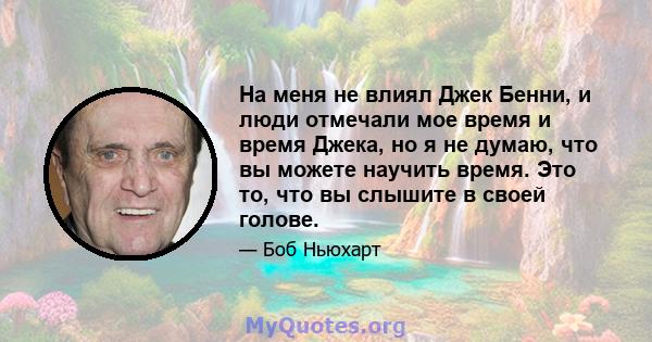 На меня не влиял Джек Бенни, и люди отмечали мое время и время Джека, но я не думаю, что вы можете научить время. Это то, что вы слышите в своей голове.