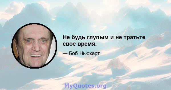 Не будь глупым и не тратьте свое время.