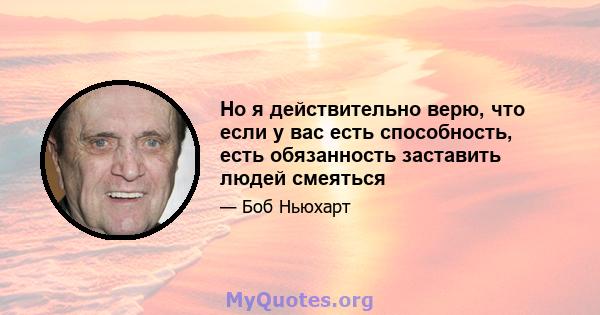 Но я действительно верю, что если у вас есть способность, есть обязанность заставить людей смеяться