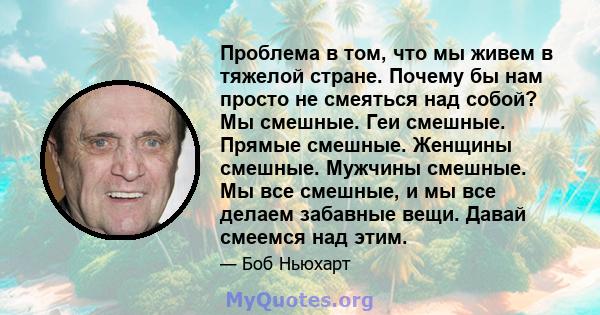 Проблема в том, что мы живем в тяжелой стране. Почему бы нам просто не смеяться над собой? Мы смешные. Геи смешные. Прямые смешные. Женщины смешные. Мужчины смешные. Мы все смешные, и мы все делаем забавные вещи. Давай