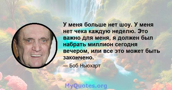 У меня больше нет шоу. У меня нет чека каждую неделю. Это важно для меня, я должен был набрать миллион сегодня вечером, или все это может быть закончено.