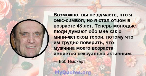 Возможно, вы не думаете, что я секс-символ, но я стал отцом в возрасте 48 лет. Теперь молодые люди думают обо мне как о мини-женском герои, потому что им трудно поверить, что мужчина моего возраста является сексуально