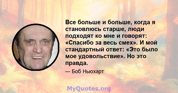 Все больше и больше, когда я становлюсь старше, люди подходят ко мне и говорят: «Спасибо за весь смех». И мой стандартный ответ: «Это было мое удовольствие». Но это правда.