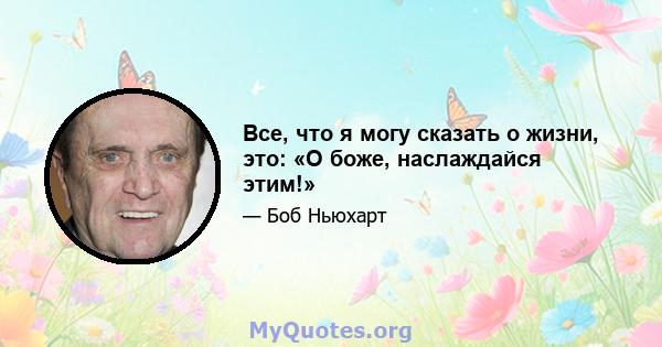 Все, что я могу сказать о жизни, это: «О боже, наслаждайся этим!»