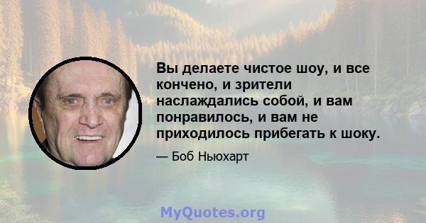 Вы делаете чистое шоу, и все кончено, и зрители наслаждались собой, и вам понравилось, и вам не приходилось прибегать к шоку.