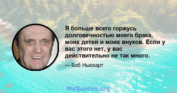 Я больше всего горжусь долговечностью моего брака, моих детей и моих внуков. Если у вас этого нет, у вас действительно не так много.