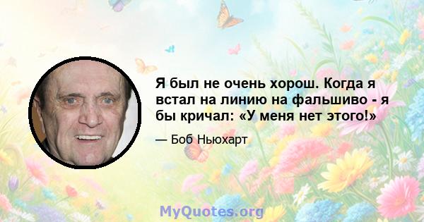 Я был не очень хорош. Когда я встал на линию на фальшиво - я бы кричал: «У меня нет этого!»