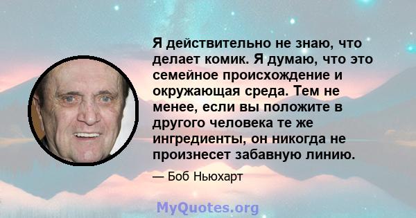 Я действительно не знаю, что делает комик. Я думаю, что это семейное происхождение и окружающая среда. Тем не менее, если вы положите в другого человека те же ингредиенты, он никогда не произнесет забавную линию.