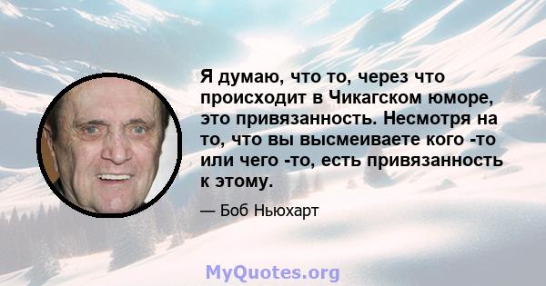 Я думаю, что то, через что происходит в Чикагском юморе, это привязанность. Несмотря на то, что вы высмеиваете кого -то или чего -то, есть привязанность к этому.