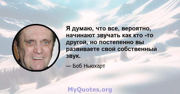 Я думаю, что все, вероятно, начинают звучать как кто -то другой, но постепенно вы развиваете свой собственный звук.