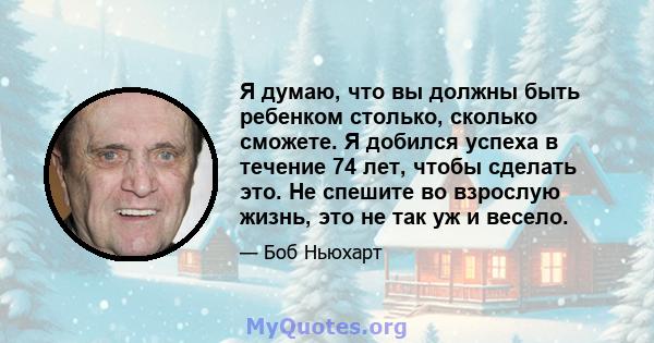 Я думаю, что вы должны быть ребенком столько, сколько сможете. Я добился успеха в течение 74 лет, чтобы сделать это. Не спешите во взрослую жизнь, это не так уж и весело.