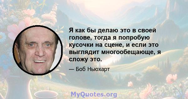 Я как бы делаю это в своей голове, тогда я попробую кусочки на сцене, и если это выглядит многообещающе, я сложу это.