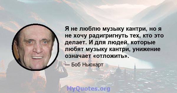 Я не люблю музыку кантри, но я не хочу радигригнуть тех, кто это делает. И для людей, которые любят музыку кантри, унижение означает «отложить».