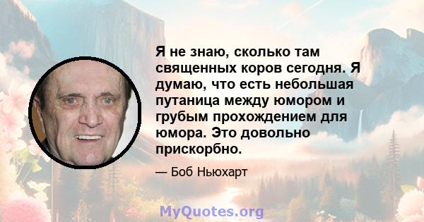 Я не знаю, сколько там священных коров сегодня. Я думаю, что есть небольшая путаница между юмором и грубым прохождением для юмора. Это довольно прискорбно.