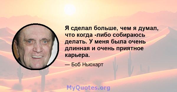 Я сделал больше, чем я думал, что когда -либо собираюсь делать. У меня была очень длинная и очень приятное карьера.