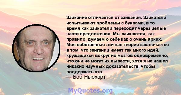 Заикание отличается от заикания. Заикатели испытывают проблемы с буквами, в то время как заикатели переходят через целые части предложения. Мы заикаются, как правило, думаем о себе как о очень ярких. Моя собственная