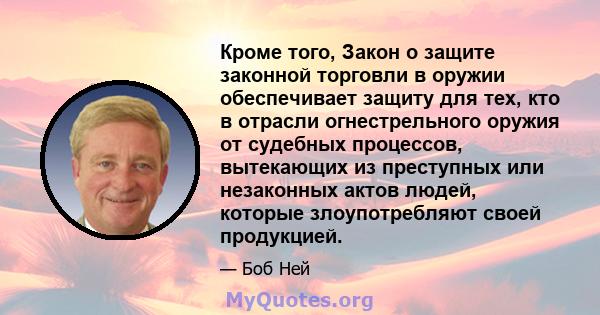 Кроме того, Закон о защите законной торговли в оружии обеспечивает защиту для тех, кто в отрасли огнестрельного оружия от судебных процессов, вытекающих из преступных или незаконных актов людей, которые злоупотребляют