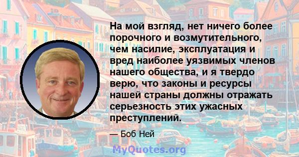 На мой взгляд, нет ничего более порочного и возмутительного, чем насилие, эксплуатация и вред наиболее уязвимых членов нашего общества, и я твердо верю, что законы и ресурсы нашей страны должны отражать серьезность этих 