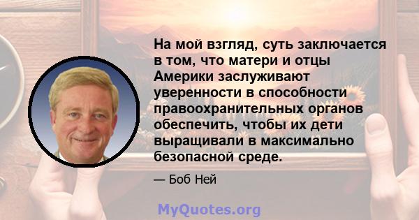 На мой взгляд, суть заключается в том, что матери и отцы Америки заслуживают уверенности в способности правоохранительных органов обеспечить, чтобы их дети выращивали в максимально безопасной среде.