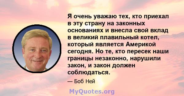 Я очень уважаю тех, кто приехал в эту страну на законных основаниях и внесла свой вклад в великий плавильный котел, который является Америкой сегодня. Но те, кто пересек наши границы незаконно, нарушили закон, и закон