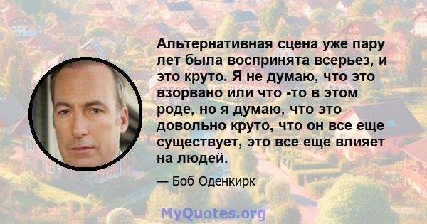 Альтернативная сцена уже пару лет была воспринята всерьез, и это круто. Я не думаю, что это взорвано или что -то в этом роде, но я думаю, что это довольно круто, что он все еще существует, это все еще влияет на людей.