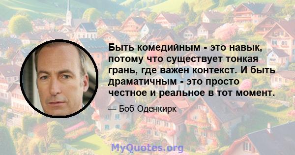 Быть комедийным - это навык, потому что существует тонкая грань, где важен контекст. И быть драматичным - это просто честное и реальное в тот момент.