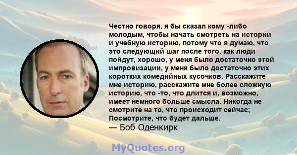 Честно говоря, я бы сказал кому -либо молодым, чтобы начать смотреть на истории и учебную историю, потому что я думаю, что это следующий шаг после того, как люди пойдут, хорошо, у меня было достаточно этой импровизации, 