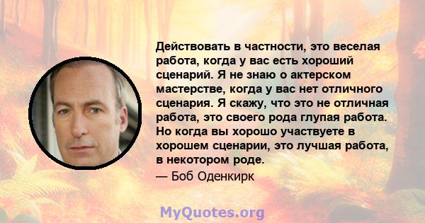 Действовать в частности, это веселая работа, когда у вас есть хороший сценарий. Я не знаю о актерском мастерстве, когда у вас нет отличного сценария. Я скажу, что это не отличная работа, это своего рода глупая работа.