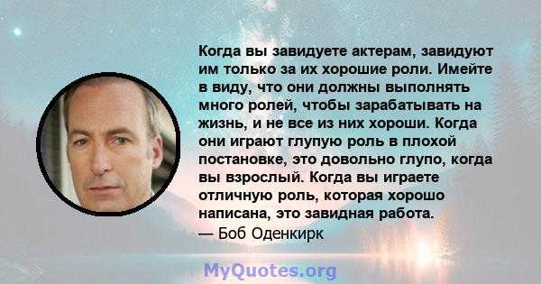 Когда вы завидуете актерам, завидуют им только за их хорошие роли. Имейте в виду, что они должны выполнять много ролей, чтобы зарабатывать на жизнь, и не все из них хороши. Когда они играют глупую роль в плохой