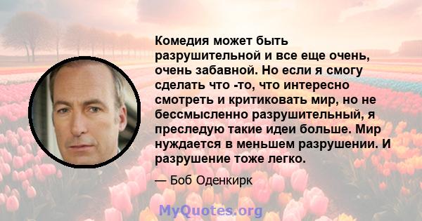 Комедия может быть разрушительной и все еще очень, очень забавной. Но если я смогу сделать что -то, что интересно смотреть и критиковать мир, но не бессмысленно разрушительный, я преследую такие идеи больше. Мир