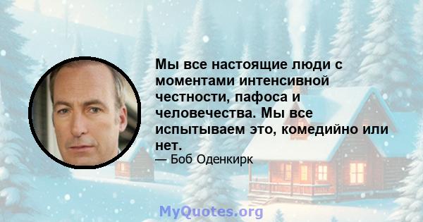 Мы все настоящие люди с моментами интенсивной честности, пафоса и человечества. Мы все испытываем это, комедийно или нет.